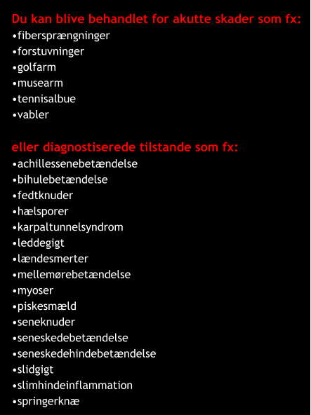 Du kan blive behandlet for akutte skader som fx: •fibersprængninger •forstuvninger •golfarm •musearm •tennisalbue •vabler  eller diagnostiserede tilstande som fx: •achillessenebetændelse •bihulebetændelse •fedtknuder •hælsporer •karpaltunnelsyndrom •leddegigt •lændesmerter •mellemørebetændelse •myoser •piskesmæld •seneknuder •seneskedebetændelse •seneskedehindebetændelse •slidgigt •slimhindeinflammation •springerknæ