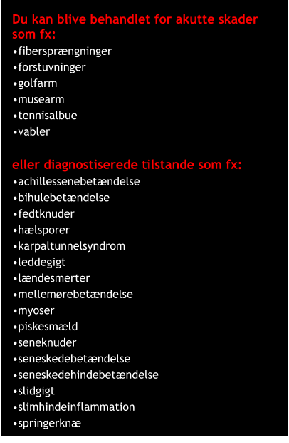 Du kan blive behandlet for akutte skader som fx: •fibersprængninger •forstuvninger •golfarm •musearm •tennisalbue •vabler  eller diagnostiserede tilstande som fx: •achillessenebetændelse •bihulebetændelse •fedtknuder •hælsporer •karpaltunnelsyndrom •leddegigt •lændesmerter •mellemørebetændelse •myoser •piskesmæld •seneknuder •seneskedebetændelse •seneskedehindebetændelse •slidgigt •slimhindeinflammation •springerknæ